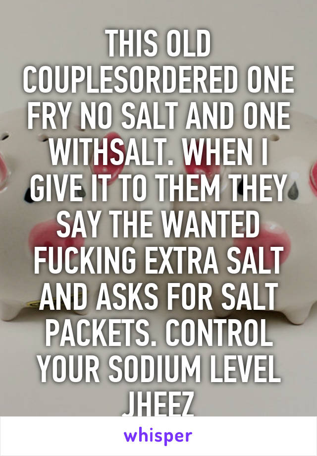 THIS OLD COUPLESORDERED ONE FRY NO SALT AND ONE WITHSALT. WHEN I GIVE IT TO THEM THEY SAY THE WANTED FUCKING EXTRA SALT AND ASKS FOR SALT PACKETS. CONTROL YOUR SODIUM LEVEL JHEEZ