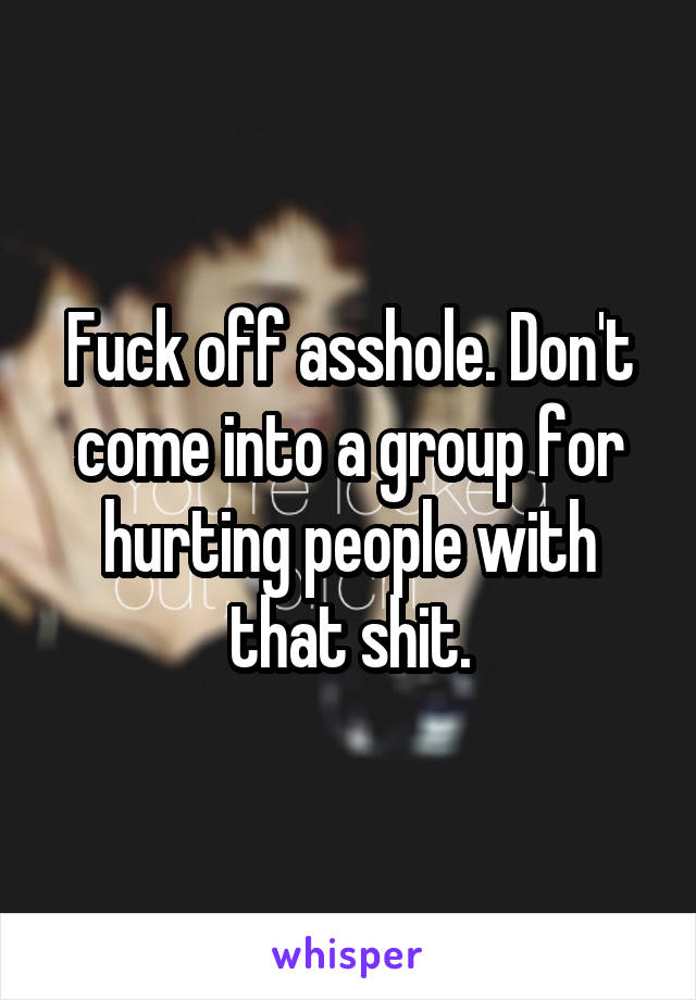Fuck off asshole. Don't come into a group for hurting people with that shit.