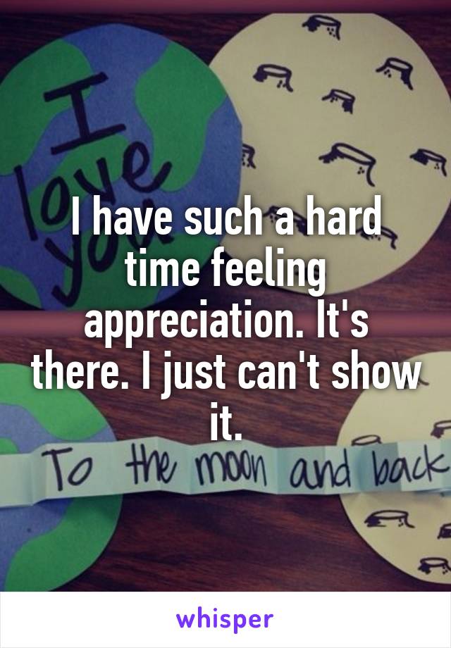I have such a hard time feeling appreciation. It's there. I just can't show it.