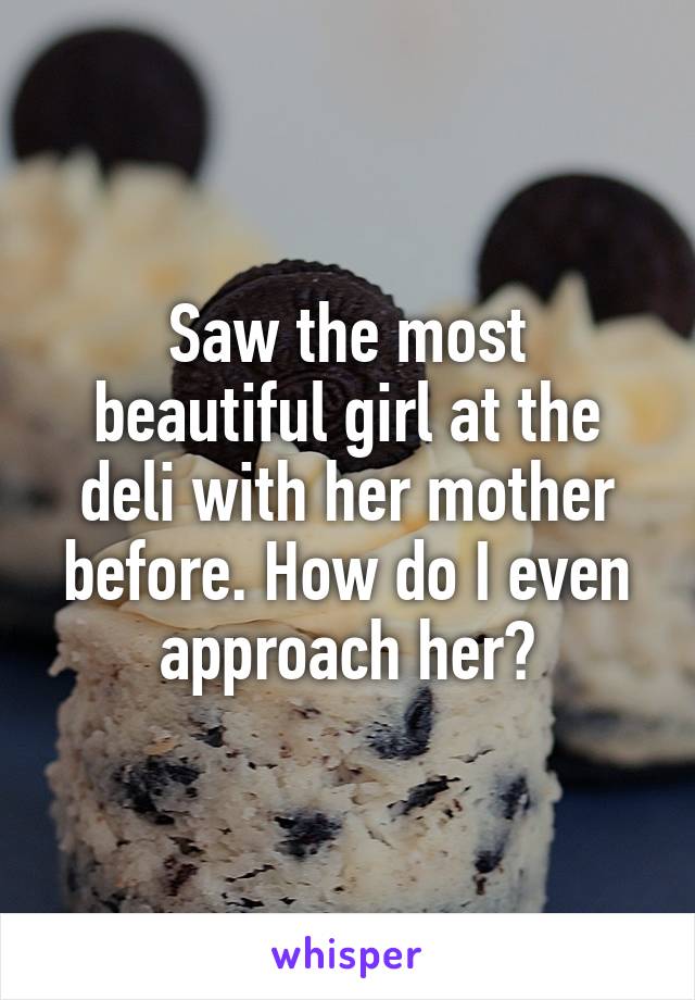 Saw the most beautiful girl at the deli with her mother before. How do I even approach her?