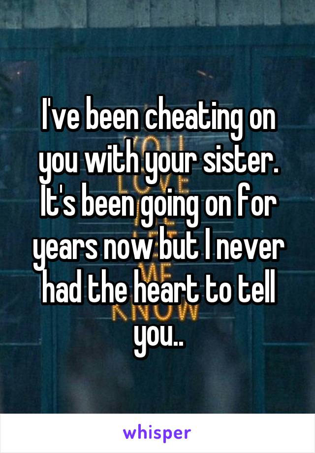 I've been cheating on you with your sister. It's been going on for years now but I never had the heart to tell you..