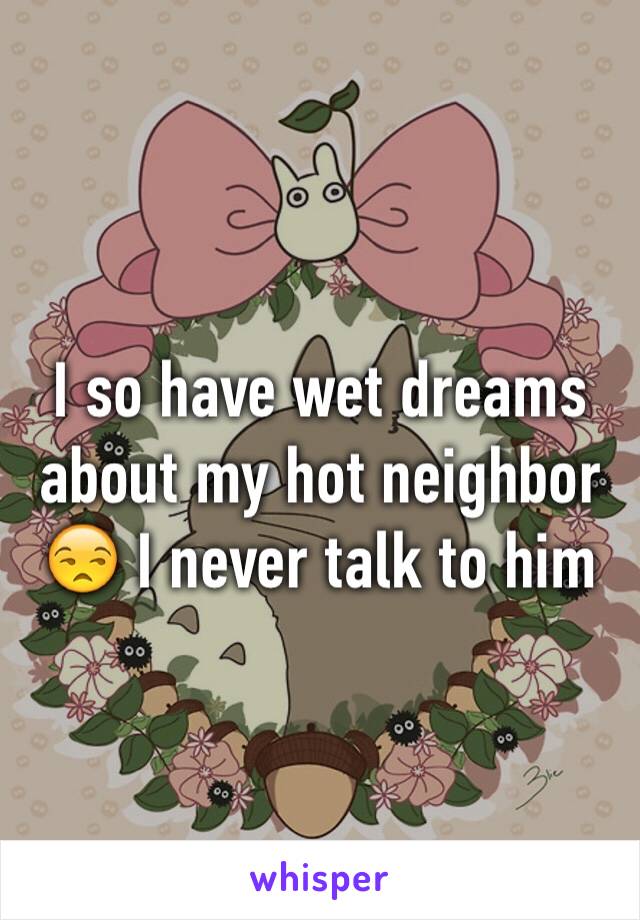 I so have wet dreams about my hot neighbor 😒 I never talk to him 