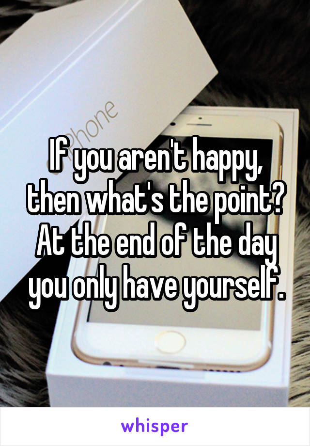 If you aren't happy, then what's the point? At the end of the day you only have yourself.