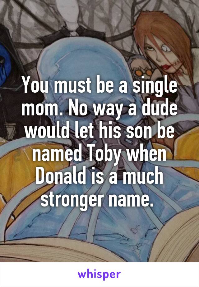 You must be a single mom. No way a dude would let his son be named Toby when Donald is a much stronger name. 