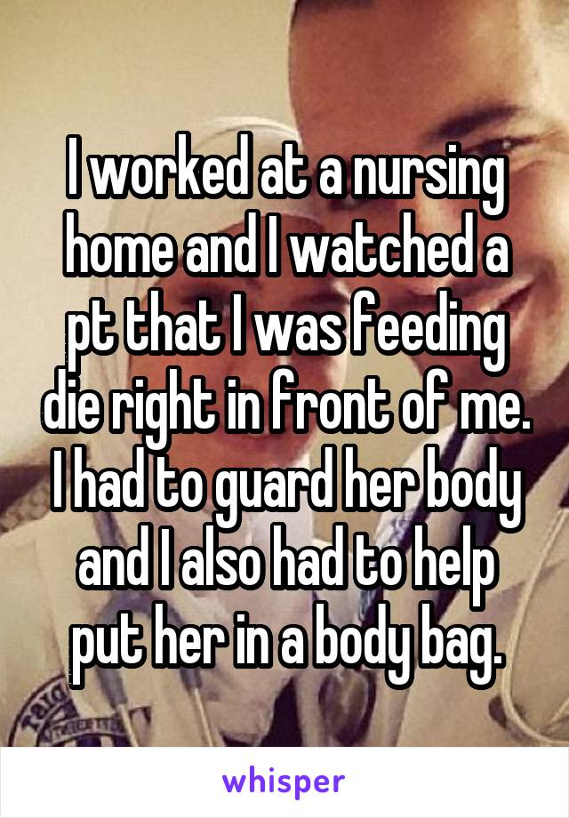 I worked at a nursing home and I watched a pt that I was feeding die right in front of me. I had to guard her body and I also had to help put her in a body bag.