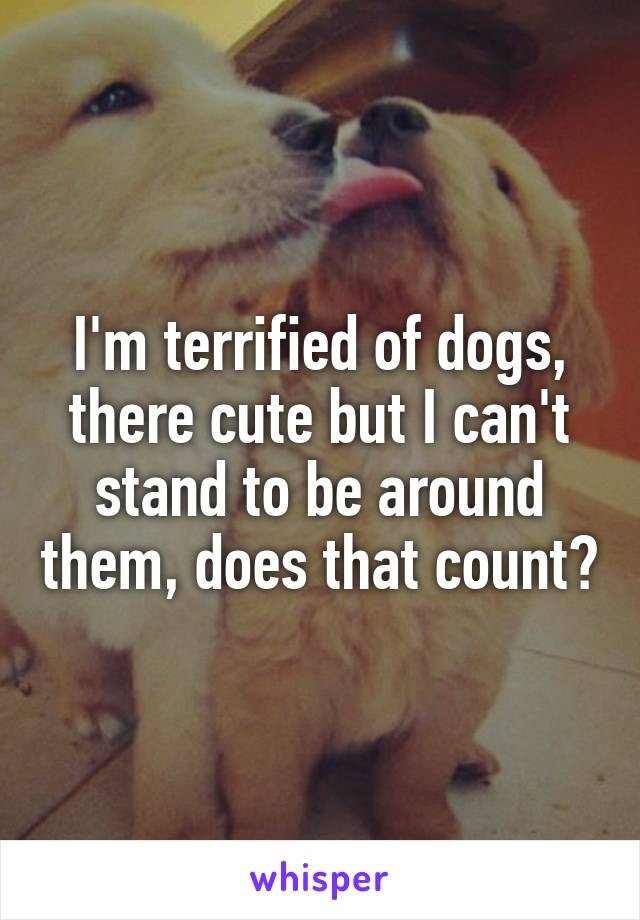 I'm terrified of dogs, there cute but I can't stand to be around them, does that count?