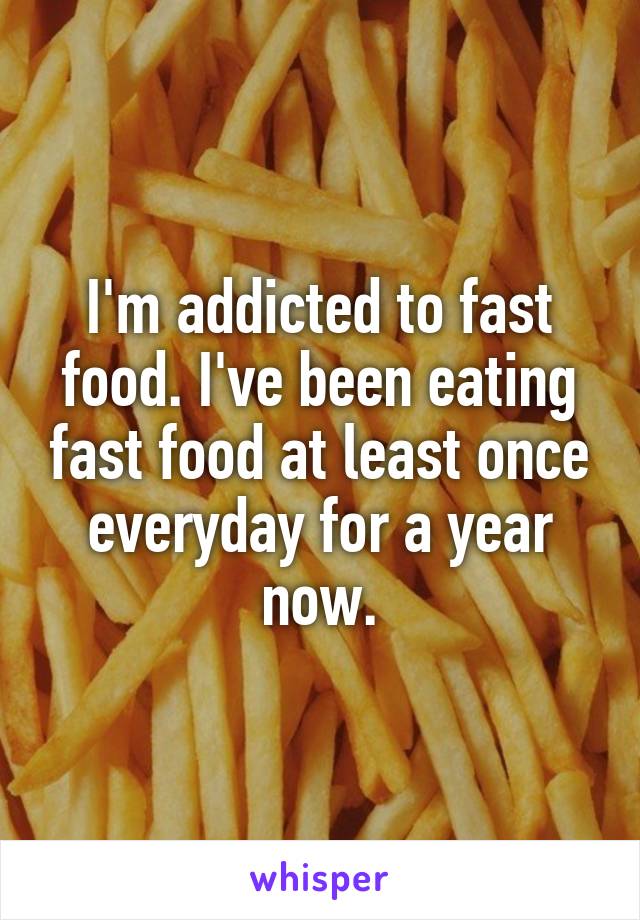 I'm addicted to fast food. I've been eating fast food at least once everyday for a year now.
