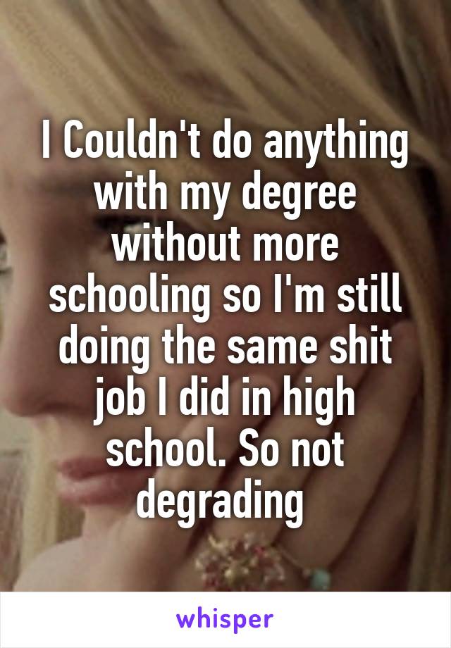 I Couldn't do anything with my degree without more schooling so I'm still doing the same shit job I did in high school. So not degrading 