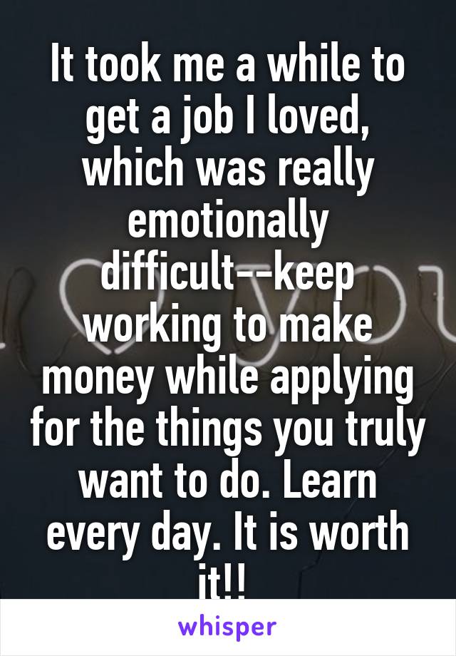 It took me a while to get a job I loved, which was really emotionally difficult--keep working to make money while applying for the things you truly want to do. Learn every day. It is worth it!! 