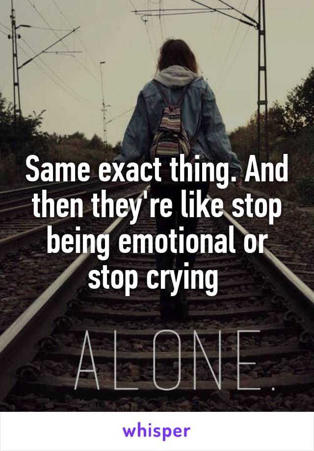 Same exact thing. And then they're like stop being emotional or stop crying 