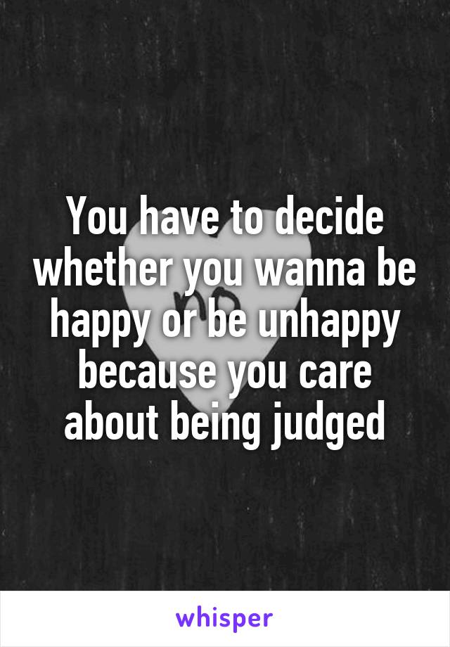 You have to decide whether you wanna be happy or be unhappy because you care about being judged