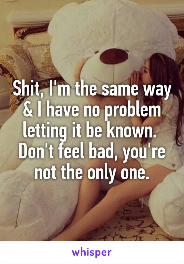 Shit, I'm the same way & I have no problem letting it be known.  Don't feel bad, you're not the only one.