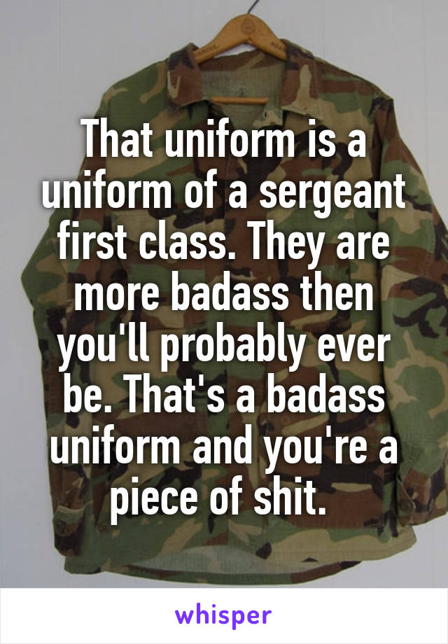 That uniform is a uniform of a sergeant first class. They are more badass then you'll probably ever be. That's a badass uniform and you're a piece of shit. 