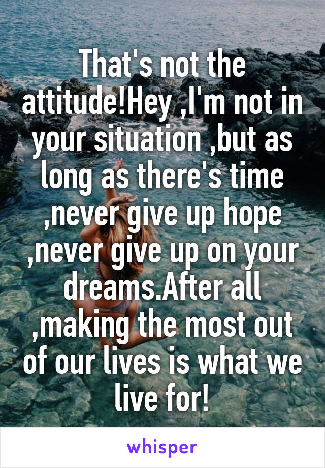 That's not the attitude!Hey ,I'm not in your situation ,but as long as there's time ,never give up hope ,never give up on your dreams.After all ,making the most out of our lives is what we live for!