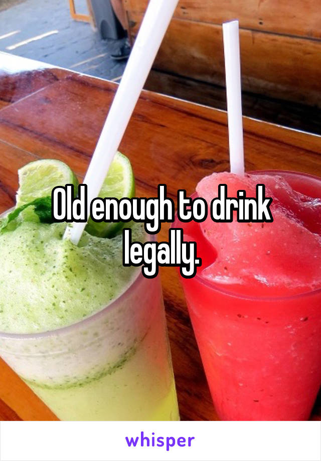 Old enough to drink legally.