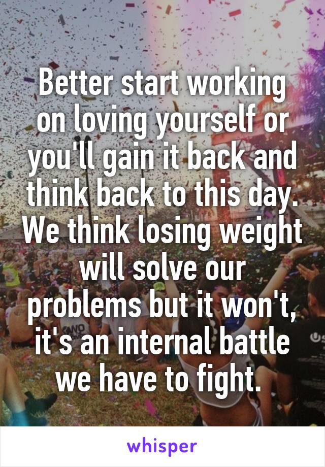 Better start working on loving yourself or you'll gain it back and think back to this day. We think losing weight will solve our problems but it won't, it's an internal battle we have to fight. 