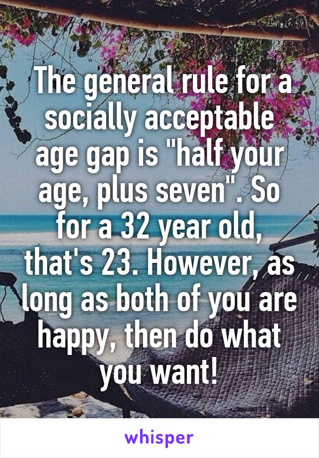  The general rule for a socially acceptable age gap is "half your age, plus seven". So for a 32 year old, that's 23. However, as long as both of you are happy, then do what you want!