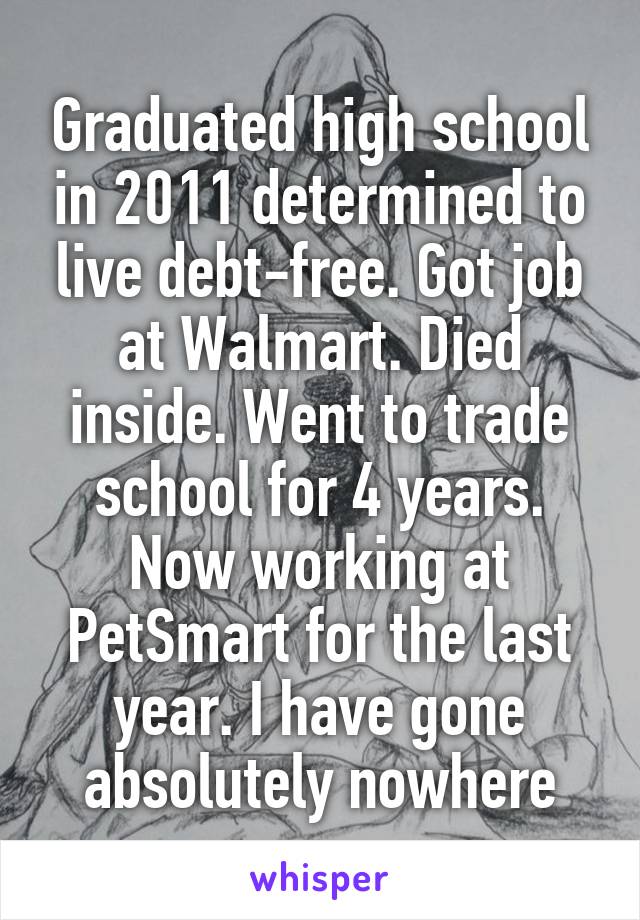 Graduated high school in 2011 determined to live debt-free. Got job at Walmart. Died inside. Went to trade school for 4 years. Now working at PetSmart for the last year. I have gone absolutely nowhere