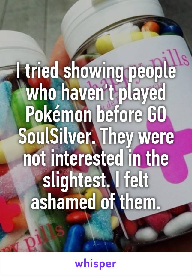 I tried showing people who haven't played Pokémon before GO SoulSilver. They were not interested in the slightest. I felt ashamed of them.