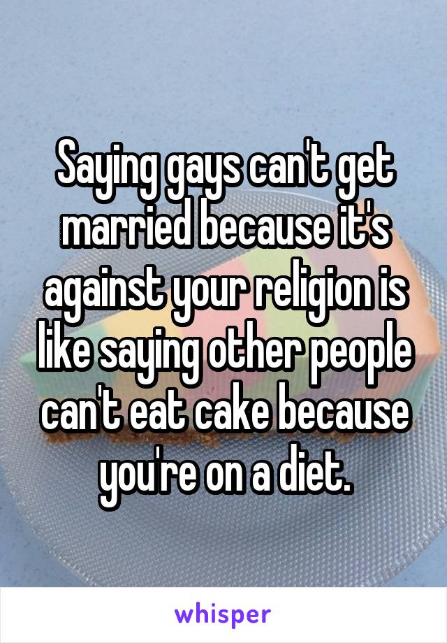 Saying gays can't get married because it's against your religion is like saying other people can't eat cake because you're on a diet.