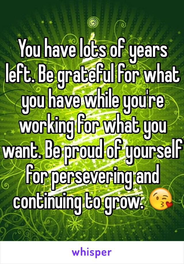 You have lots of years left. Be grateful for what you have while you're working for what you want. Be proud of yourself for persevering and continuing to grow. 😘 