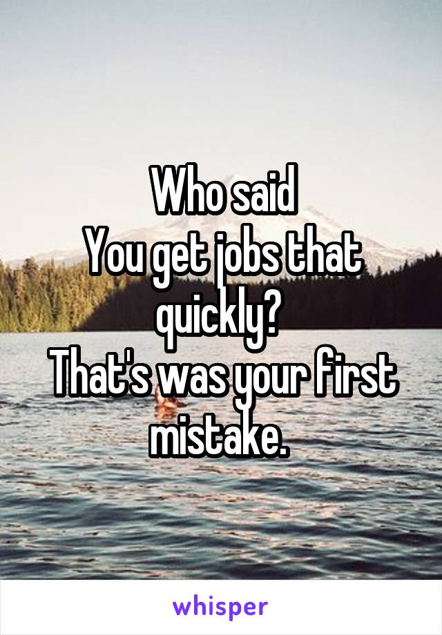 Who said
You get jobs that quickly? 
That's was your first mistake. 