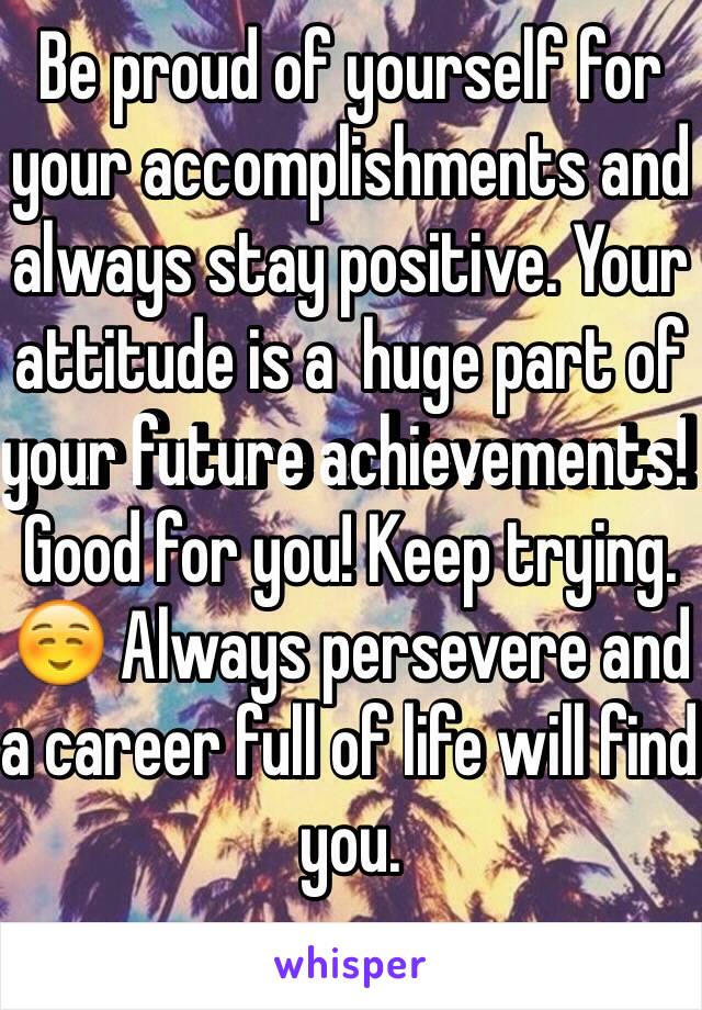 Be proud of yourself for your accomplishments and always stay positive. Your attitude is a  huge part of your future achievements! Good for you! Keep trying. ☺️ Always persevere and a career full of life will find you. 