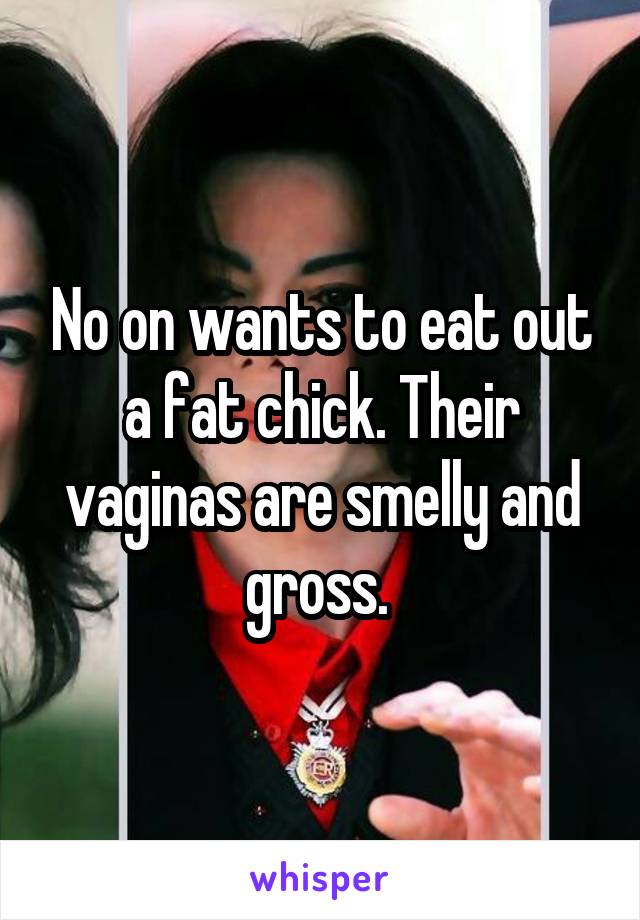 No on wants to eat out a fat chick. Their vaginas are smelly and gross. 