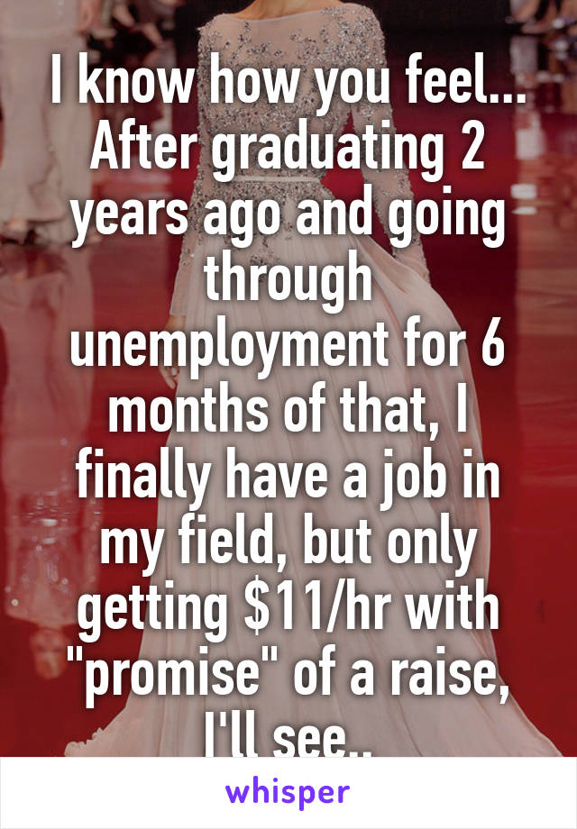 I know how you feel... After graduating 2 years ago and going through unemployment for 6 months of that, I finally have a job in my field, but only getting $11/hr with "promise" of a raise, I'll see..