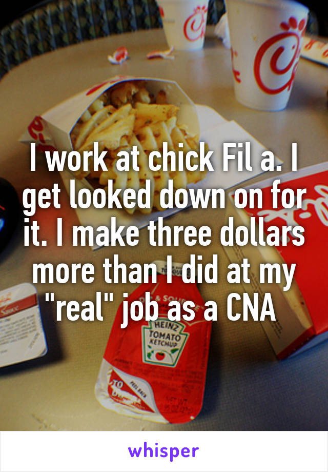 I work at chick Fil a. I get looked down on for it. I make three dollars more than I did at my "real" job as a CNA 