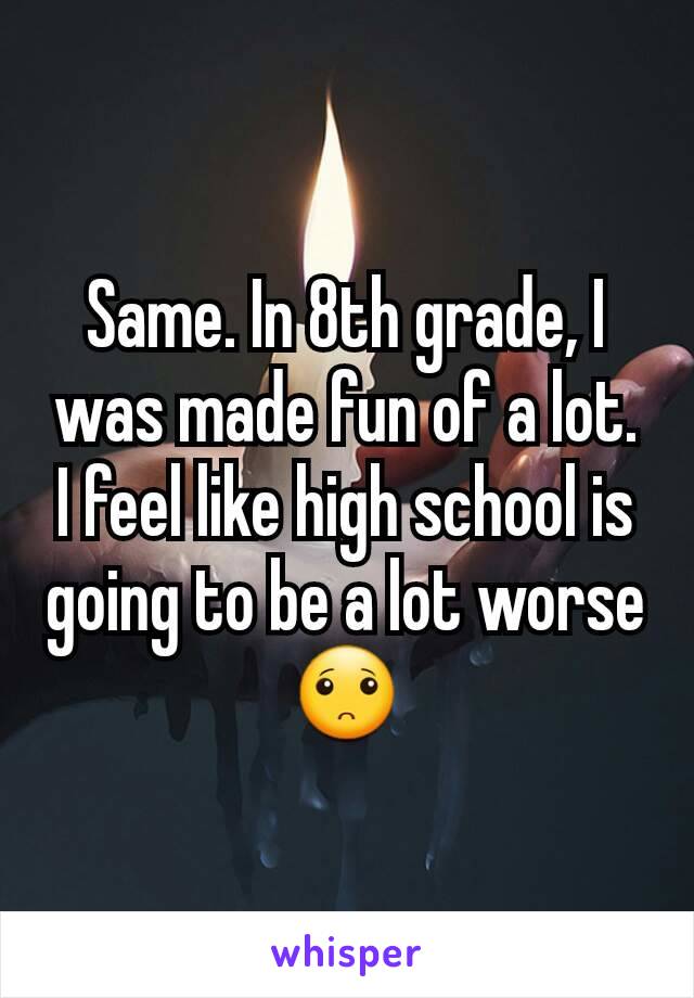 Same. In 8th grade, I was made fun of a lot. I feel like high school is going to be a lot worse 🙁