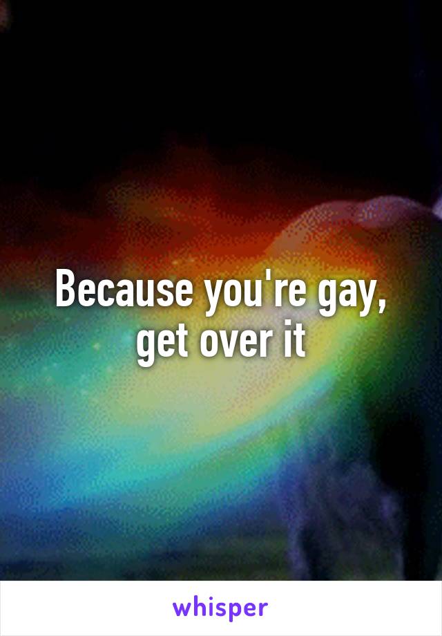 Because you're gay, get over it
