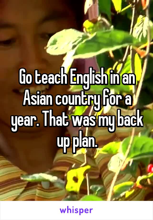 Go teach English in an Asian country for a year. That was my back up plan.