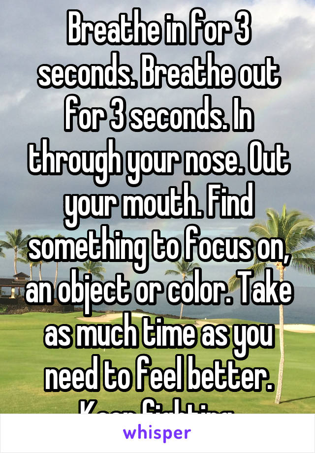 Breathe in for 3 seconds. Breathe out for 3 seconds. In through your nose. Out your mouth. Find something to focus on, an object or color. Take as much time as you need to feel better. Keep fighting.
