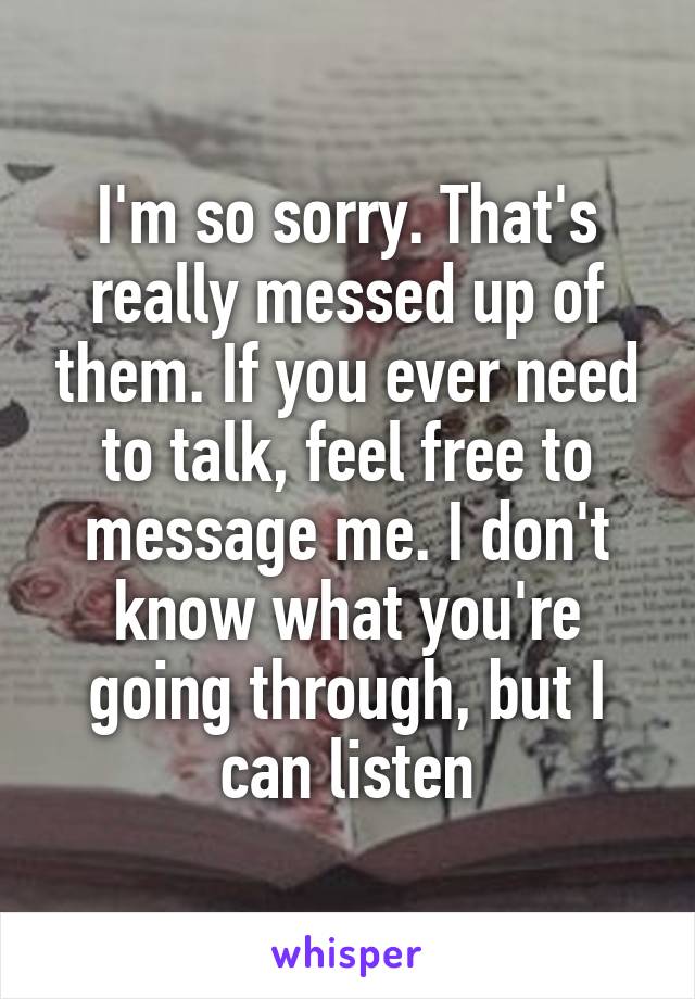 I'm so sorry. That's really messed up of them. If you ever need to talk, feel free to message me. I don't know what you're going through, but I can listen