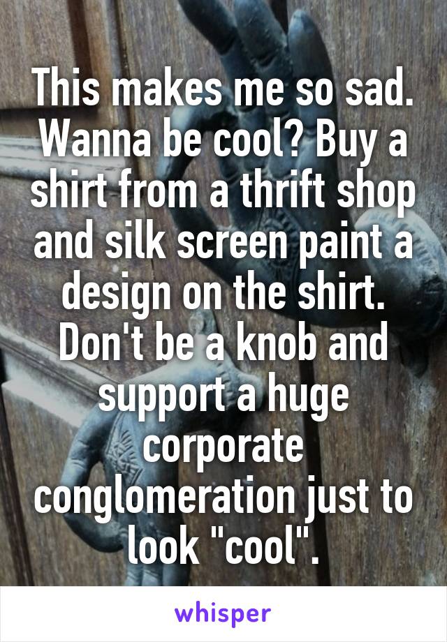 This makes me so sad. Wanna be cool? Buy a shirt from a thrift shop and silk screen paint a design on the shirt. Don't be a knob and support a huge corporate conglomeration just to look "cool".