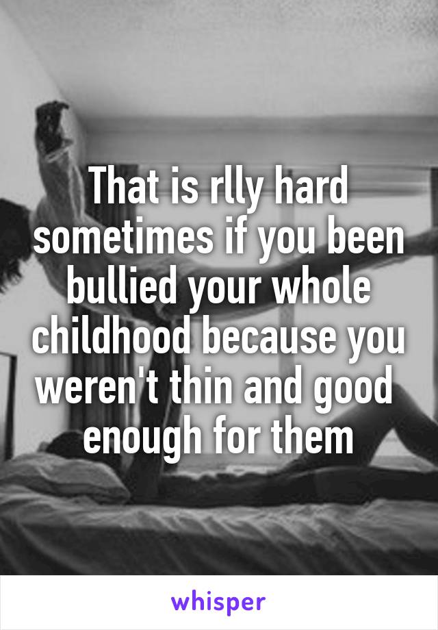 That is rlly hard sometimes if you been bullied your whole childhood because you weren't thin and good  enough for them