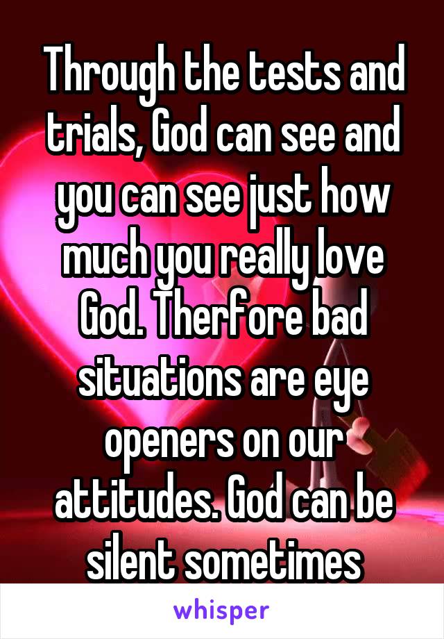 Through the tests and trials, God can see and you can see just how much you really love God. Therfore bad situations are eye openers on our attitudes. God can be silent sometimes