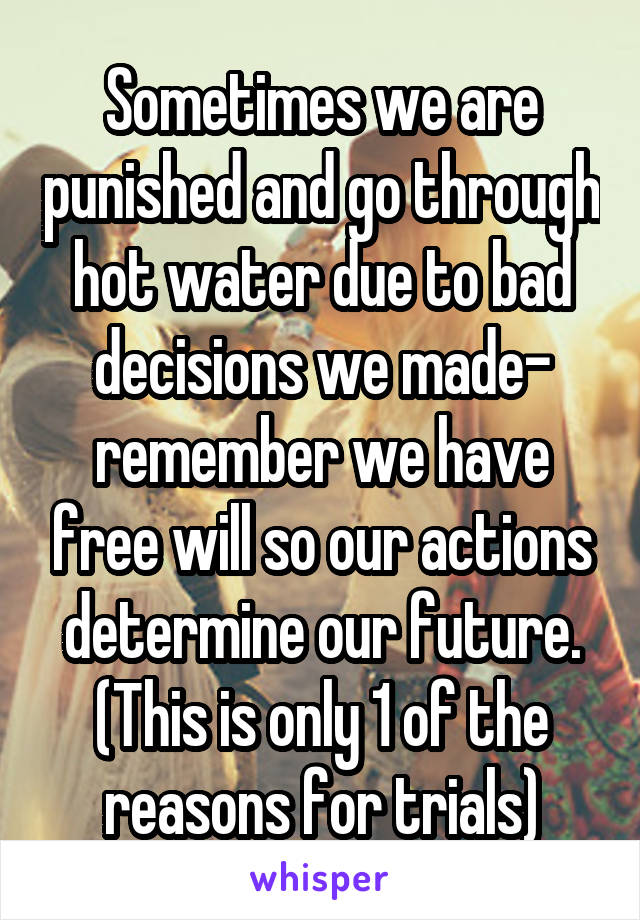 Sometimes we are punished and go through hot water due to bad decisions we made- remember we have free will so our actions determine our future. (This is only 1 of the reasons for trials)