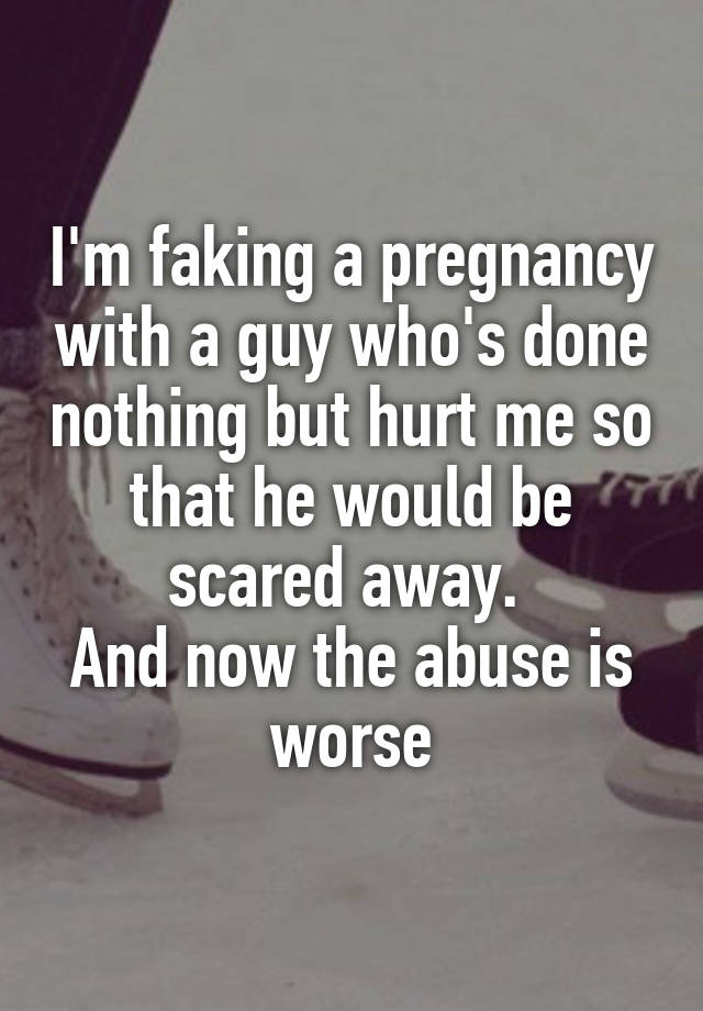 I'm faking a pregnancy with a guy who's done nothing but hurt me so that he would be scared away. 
And now the abuse is worse