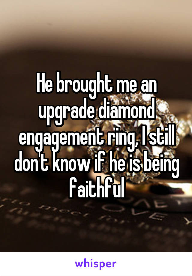 He brought me an upgrade diamond engagement ring, I still don't know if he is being faithful