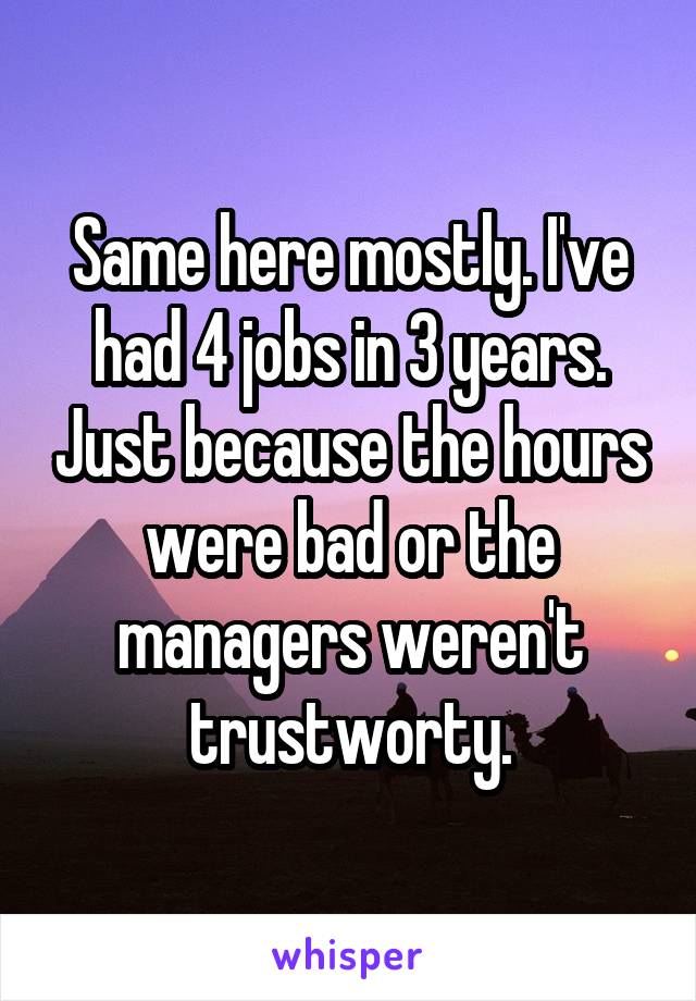 Same here mostly. I've had 4 jobs in 3 years. Just because the hours were bad or the managers weren't trustworty.