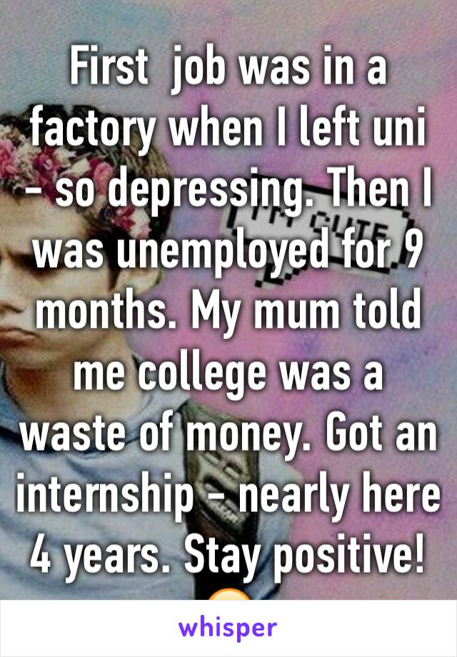 First  job was in a factory when I left uni - so depressing. Then I was unemployed for 9 months. My mum told me college was a waste of money. Got an internship - nearly here 4 years. Stay positive! 😊