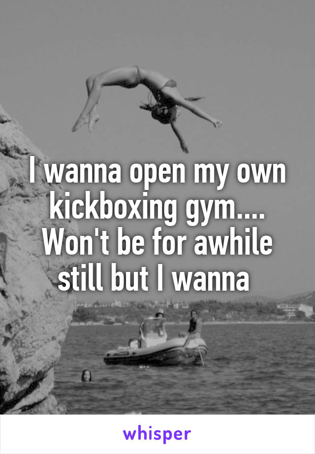 I wanna open my own kickboxing gym.... Won't be for awhile still but I wanna 