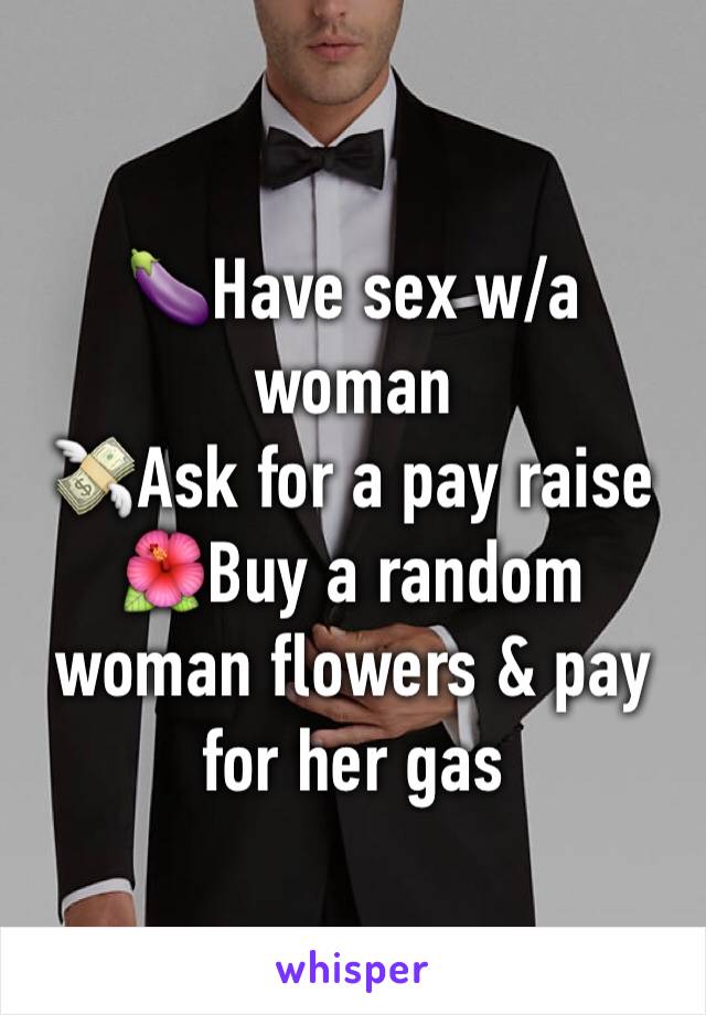 🍆Have sex w/a woman
💸Ask for a pay raise
🌺Buy a random woman flowers & pay for her gas