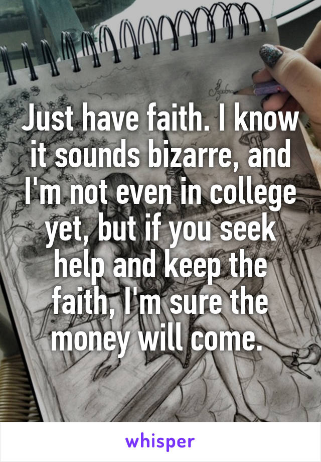 Just have faith. I know it sounds bizarre, and I'm not even in college yet, but if you seek help and keep the faith, I'm sure the money will come. 