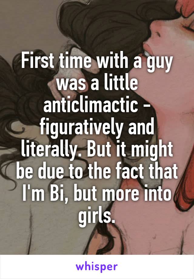 First time with a guy was a little anticlimactic - figuratively and literally. But it might be due to the fact that I'm Bi, but more into girls.