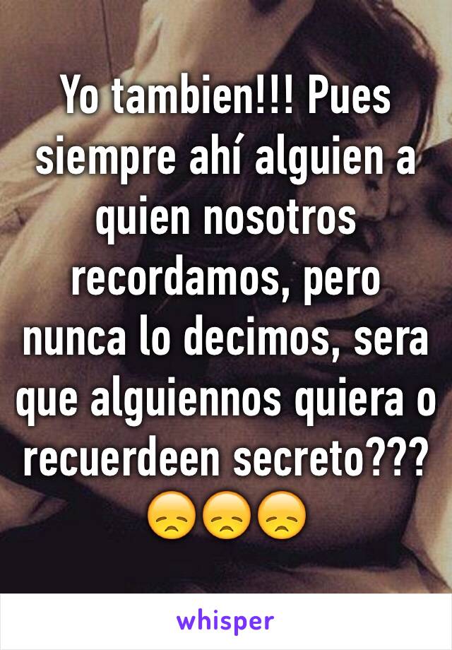 Yo tambien!!! Pues siempre ahí alguien a quien nosotros recordamos, pero nunca lo decimos, sera que alguiennos quiera o recuerdeen secreto??? 
😞😞😞