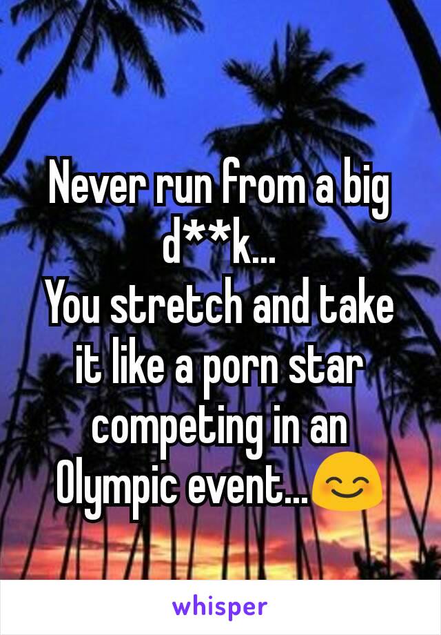 Never run from a big d**k...
You stretch and take it like a porn star competing in an Olympic event...😊