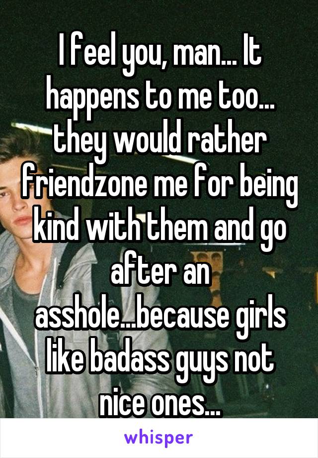 I feel you, man... It happens to me too... they would rather friendzone me for being kind with them and go after an asshole...because girls like badass guys not nice ones...